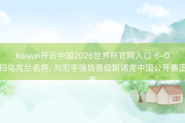 kaiyun开云中国2026世界杯官网入口 6-0横扫乌克兰名将， 刘宏宇强势晋级斯诺克中国公开赛正赛