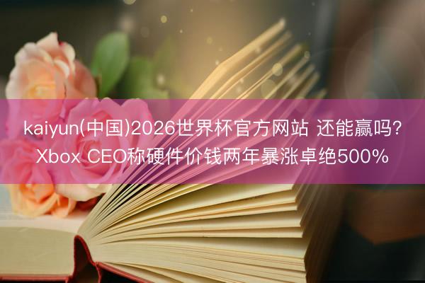 kaiyun(中国)2026世界杯官方网站 还能赢吗?Xbox CEO称硬件价钱两年暴涨卓绝500%