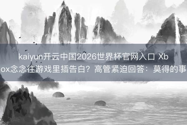 kaiyun开云中国2026世界杯官网入口 Xbox念念往游戏里插告白?高管紧迫回答:莫得的事