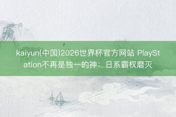 kaiyun(中国)2026世界杯官方网站 PlayStation不再是独一的神：日系霸权磨灭