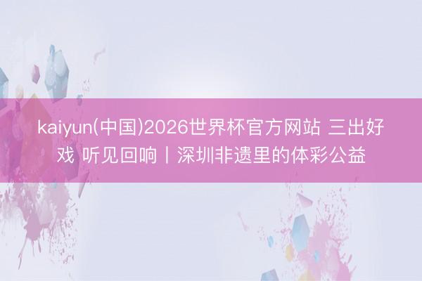 kaiyun(中国)2026世界杯官方网站 三出好戏 听见回响丨深圳非遗里的体彩公益