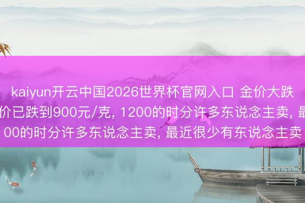 kaiyun开云中国2026世界杯官网入口 金价大跌， 实探深圳水贝: 回收价已跌到900元/克， 1200的时分许多东说念主卖， 最近很少有东说念主卖