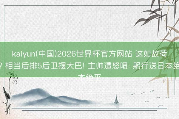 kaiyun(中国)2026世界杯官方网站 这如故荷兰? 相当后排5后卫摆大巴! 主帅遭怒喷: 躬行送日本绝平