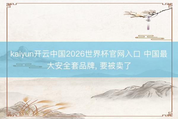 kaiyun开云中国2026世界杯官网入口 中国最大安全套品牌， 要被卖了
