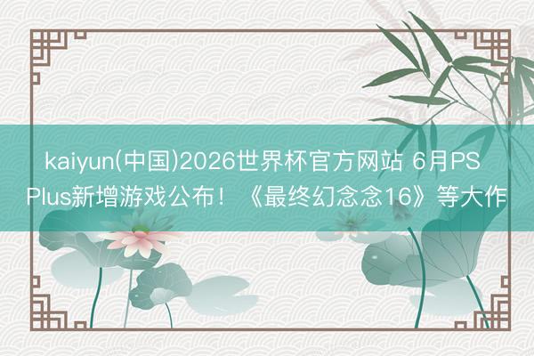 kaiyun(中国)2026世界杯官方网站 6月PS Plus新增游戏公布！《最终幻念念16》等大作