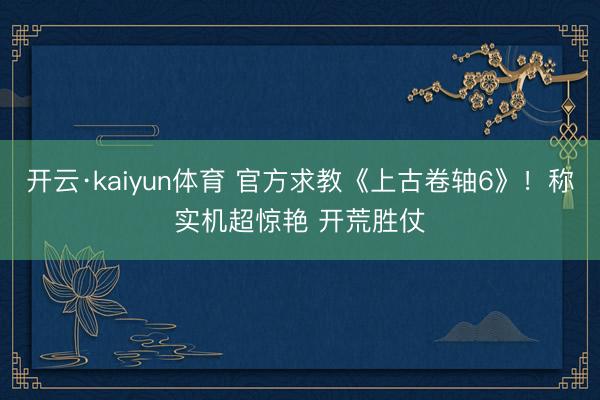 开云·kaiyun体育 官方求教《上古卷轴6》！称实机超惊艳 开荒胜仗