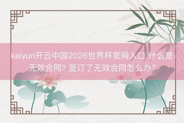 kaiyun开云中国2026世界杯官网入口 什么是无效合同? 签订了无效合同怎么办?