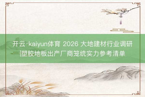 开云·kaiyun体育 2026 大地建材行业调研|塑胶地板出产厂商笼统实力参考清单
