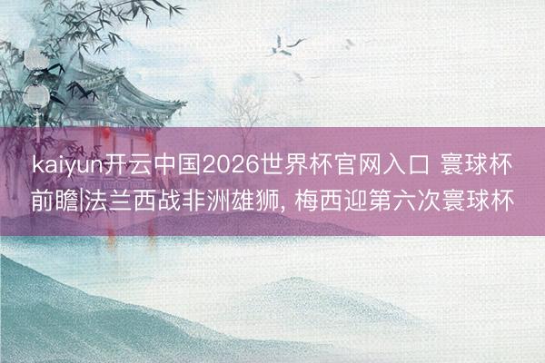 kaiyun开云中国2026世界杯官网入口 寰球杯前瞻|法兰西战非洲雄狮， 梅西迎第六次寰球杯