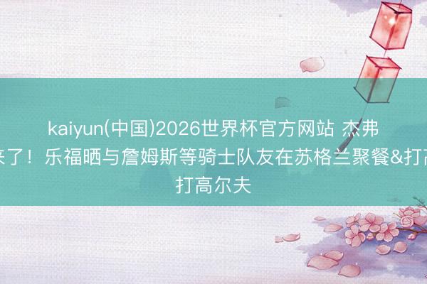 kaiyun(中国)2026世界杯官方网站 杰弗森也来了！乐福晒与詹姆斯等骑士队友在苏格兰聚餐&打高尔夫