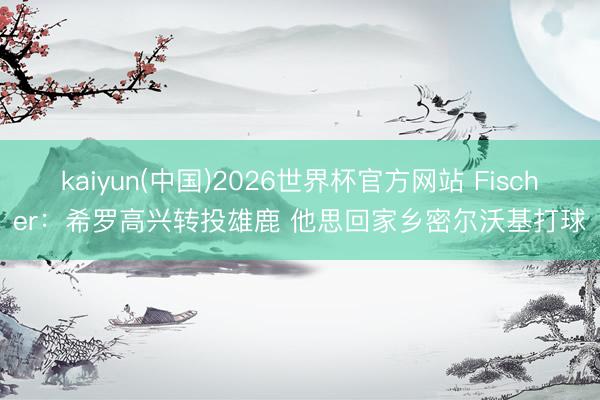 kaiyun(中国)2026世界杯官方网站 Fischer：希罗高兴转投雄鹿 他思回家乡密尔沃基打球