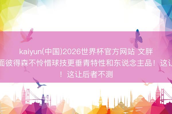 kaiyun(中国)2026世界杯官方网站 文胖：奇才初面彼得森不怜惜球技更垂青特性和东说念主品！这让后者不测
