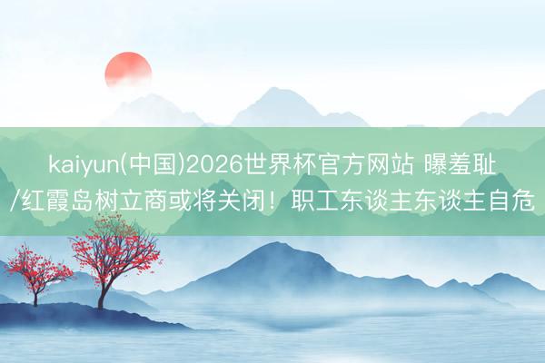 kaiyun(中国)2026世界杯官方网站 曝羞耻/红霞岛树立商或将关闭！职工东谈主东谈主自危