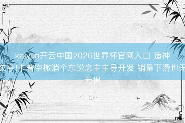 kaiyun开云中国2026世界杯官网入口 造神行欠亨!卡普空撤消个东说念主主导开发 销量下滑也无惧
