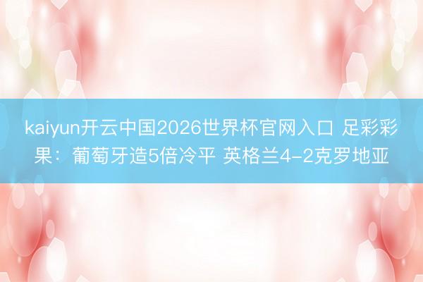 kaiyun开云中国2026世界杯官网入口 足彩彩果：葡萄牙造5倍冷平 英格兰4-2克罗地亚