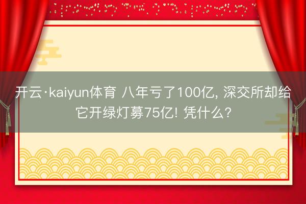 开云·kaiyun体育 八年亏了100亿， 深交所却给它开绿灯募75亿! 凭什么?