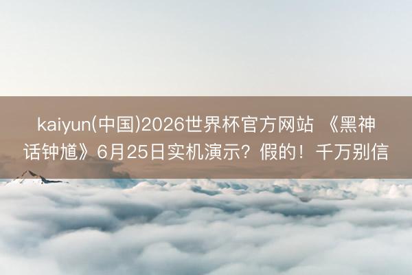 kaiyun(中国)2026世界杯官方网站 《黑神话钟馗》6月25日实机演示?假的!千万别信