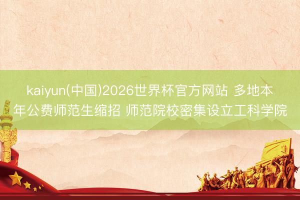 kaiyun(中国)2026世界杯官方网站 多地本年公费师范生缩招 师范院校密集设立工科学院